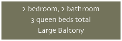 2 bedroom, 2 bathroom
3 queen beds total
Large Balcony